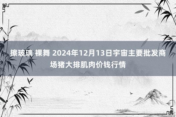 擦玻璃 裸舞 2024年12月13日宇宙主要批发商场猪大排肌肉价钱行情