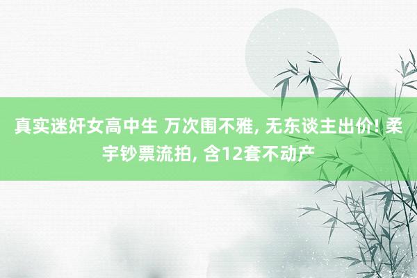 真实迷奸女高中生 万次围不雅， 无东谈主出价! 柔宇钞票流拍， 含12套不动产
