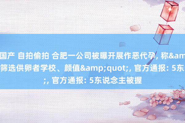 国产 自拍偷拍 合肥一公司被曝开展作恶代孕， 称&quot;可筛选供卵者学校、颜值&quot;， 官方通报: 5东说念主被握