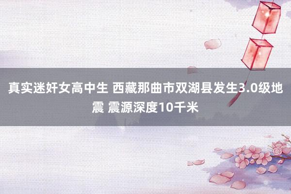 真实迷奸女高中生 西藏那曲市双湖县发生3.0级地震 震源深度10千米