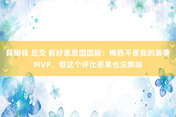 踩脚袜 足交 前好意思国国脚：梅西不是我的赛季MVP，但这个评比恶果也没弊端
