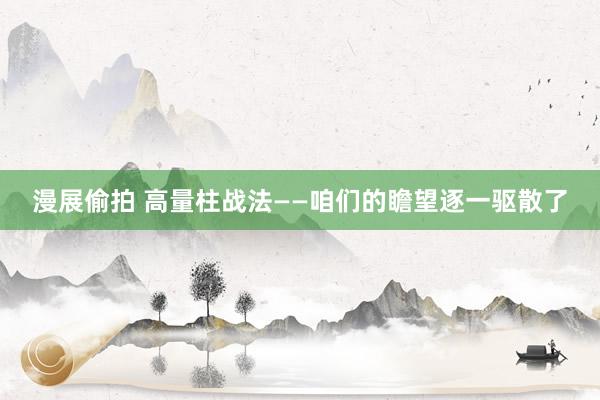 漫展偷拍 高量柱战法——咱们的瞻望逐一驱散了
