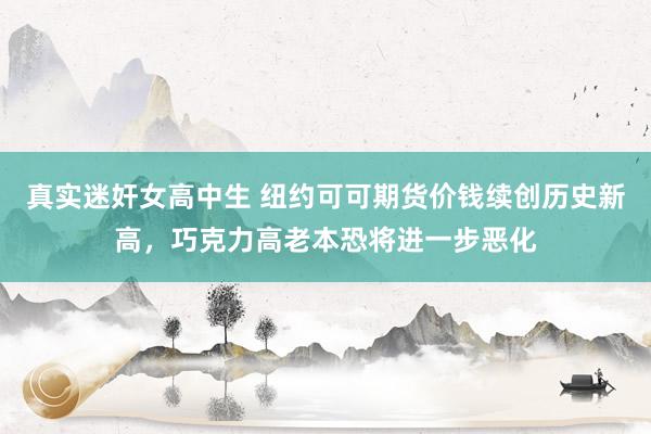 真实迷奸女高中生 纽约可可期货价钱续创历史新高，巧克力高老本恐将进一步恶化