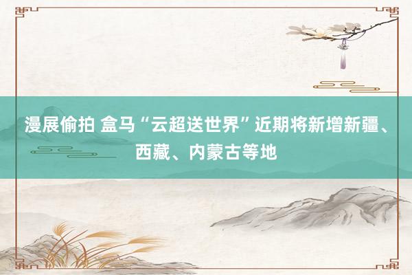 漫展偷拍 盒马“云超送世界”近期将新增新疆、西藏、内蒙古等地