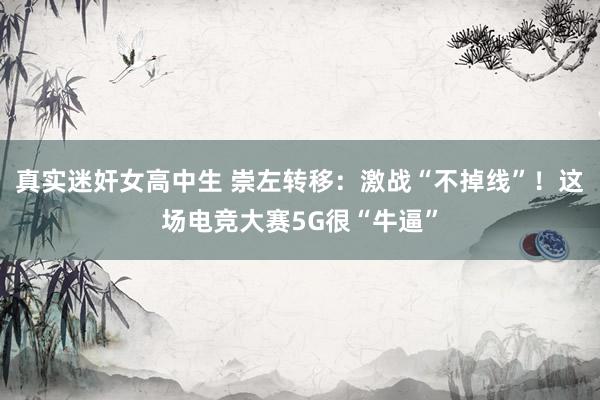真实迷奸女高中生 崇左转移：激战“不掉线”！这场电竞大赛5G很“牛逼”