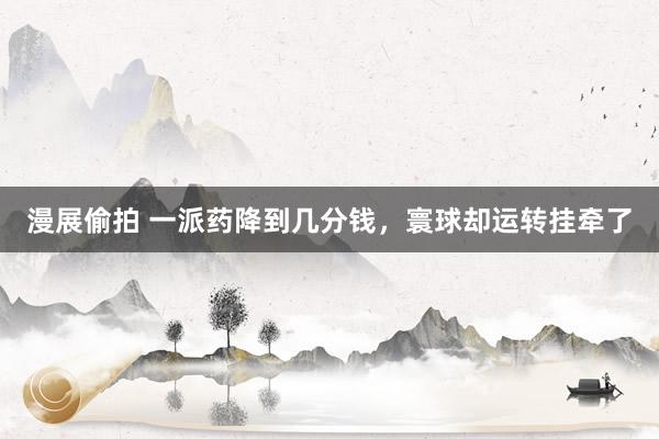 漫展偷拍 一派药降到几分钱，寰球却运转挂牵了