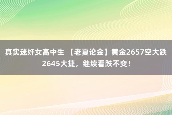 真实迷奸女高中生 【老夏论金】黄金2657空大跌2645大捷，继续看跌不变！