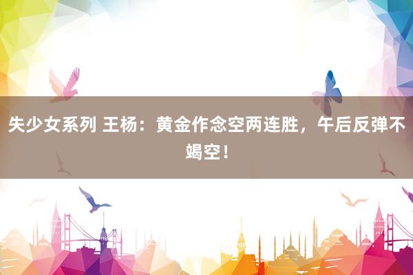 失少女系列 王杨：黄金作念空两连胜，午后反弹不竭空！
