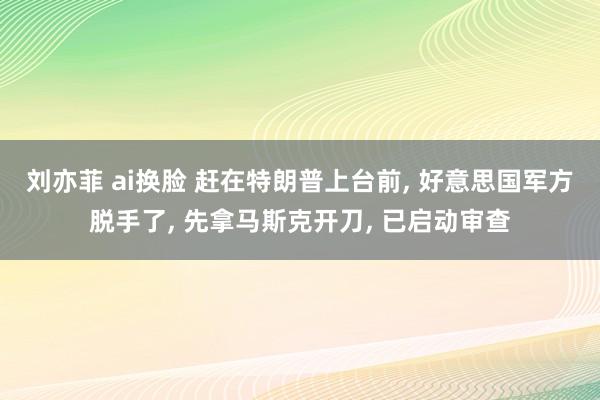 刘亦菲 ai换脸 赶在特朗普上台前， 好意思国军方脱手了， 先拿马斯克开刀， 已启动审查