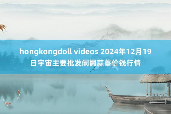 hongkongdoll videos 2024年12月19日宇宙主要批发阛阓蒜薹价钱行情