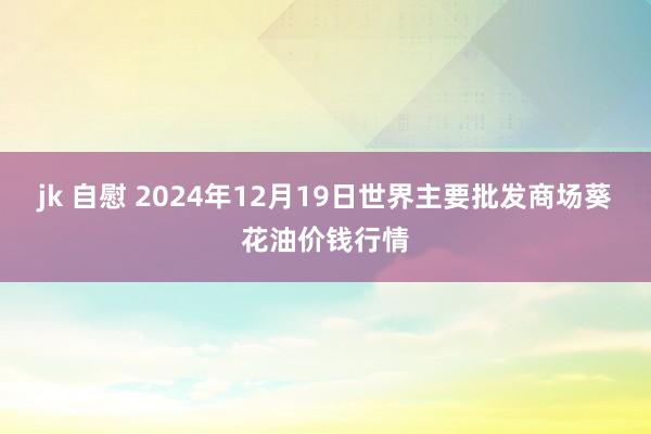 jk 自慰 2024年12月19日世界主要批发商场葵花油价钱行情