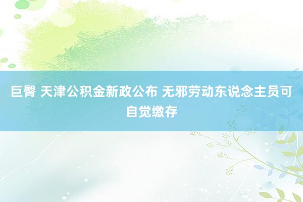 巨臀 天津公积金新政公布 无邪劳动东说念主员可自觉缴存
