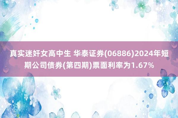 真实迷奸女高中生 华泰证券(06886)2024年短期公司债券(第四期)票面利率为1.67%