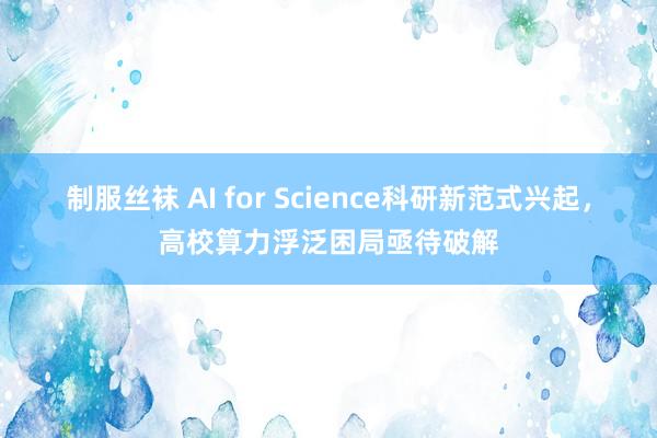 制服丝袜 AI for Science科研新范式兴起，高校算力浮泛困局亟待破解