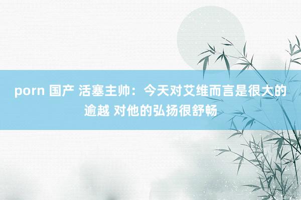 porn 国产 活塞主帅：今天对艾维而言是很大的逾越 对他的弘扬很舒畅