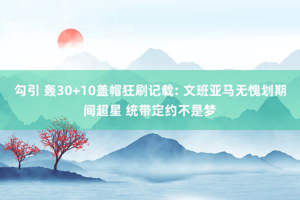 勾引 轰30+10盖帽狂刷记载: 文班亚马无愧划期间超星 统带定约不是梦