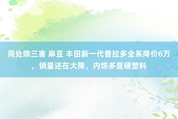 周处除三害 麻豆 丰田新一代普拉多全系降价6万，销量还在大降，内饰多是硬塑料
