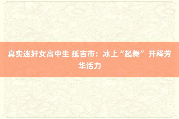 真实迷奸女高中生 延吉市：冰上“起舞” 开释芳华活力