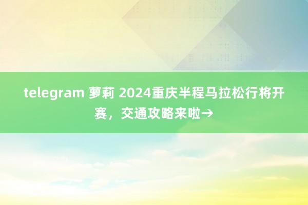 telegram 萝莉 2024重庆半程马拉松行将开赛，交通攻略来啦→
