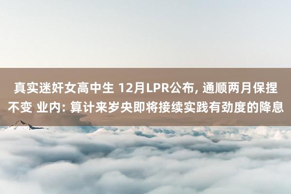 真实迷奸女高中生 12月LPR公布， 通顺两月保捏不变 业内: 算计来岁央即将接续实践有劲度的降息