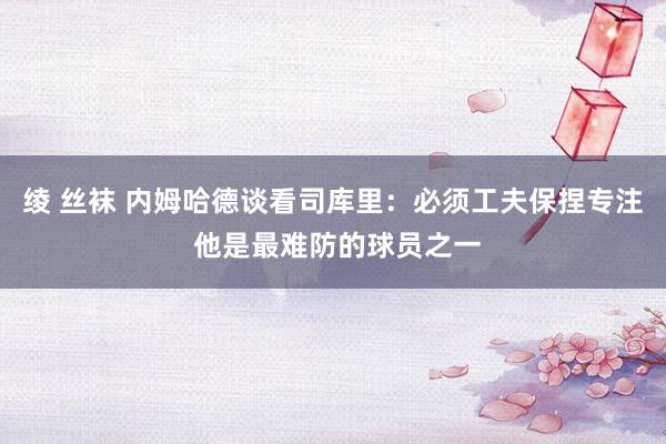 绫 丝袜 内姆哈德谈看司库里：必须工夫保捏专注 他是最难防的球员之一