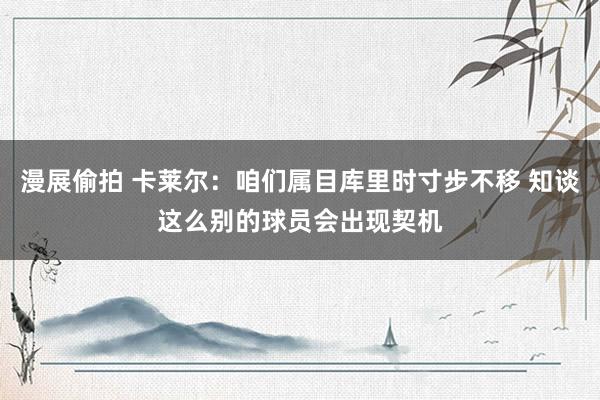 漫展偷拍 卡莱尔：咱们属目库里时寸步不移 知谈这么别的球员会出现契机