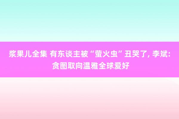 浆果儿全集 有东谈主被“萤火虫”丑哭了， 李斌: 贪图取向温雅全球爱好