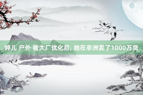 婷儿 户外 被大厂优化后， 她在非洲卖了1000万货