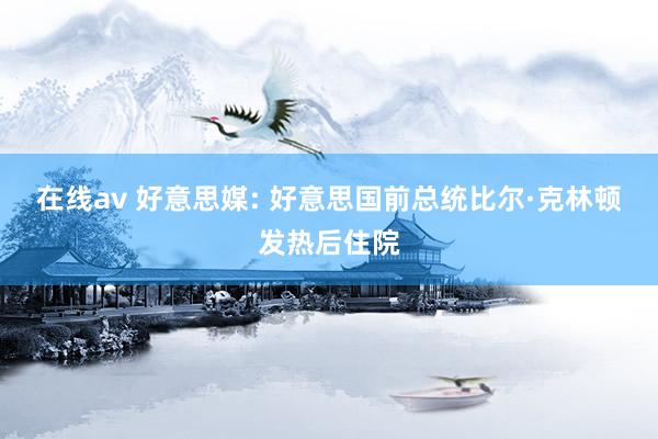 在线av 好意思媒: 好意思国前总统比尔·克林顿发热后住院