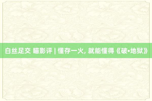 白丝足交 瞄影评 | 懂存一火， 就能懂得《破•地狱》