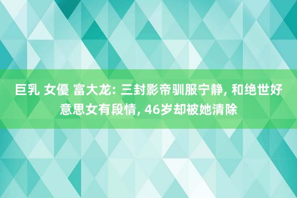 巨乳 女優 富大龙: 三封影帝驯服宁静， 和绝世好意思女有段情， 46岁却被她清除