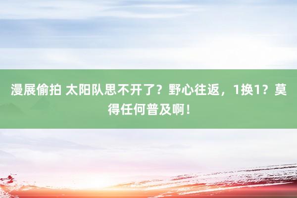 漫展偷拍 太阳队思不开了？野心往返，1换1？莫得任何普及啊！