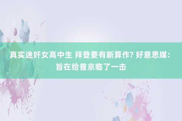 真实迷奸女高中生 拜登要有新算作? 好意思媒: 旨在给普京临了一击