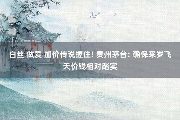 白丝 做爱 加价传说握住! 贵州茅台: 确保来岁飞天价钱相对踏实