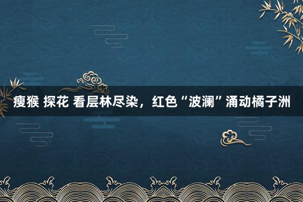 瘦猴 探花 看层林尽染，红色“波澜”涌动橘子洲