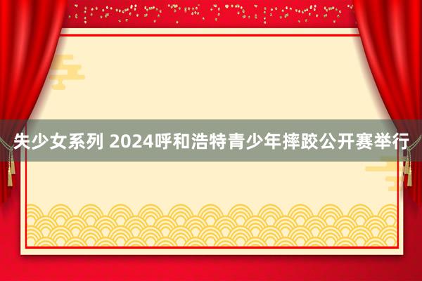 失少女系列 2024呼和浩特青少年摔跤公开赛举行