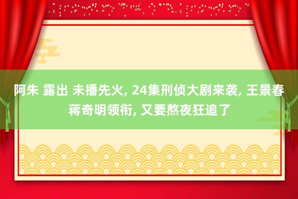 阿朱 露出 未播先火， 24集刑侦大剧来袭， 王景春蒋奇明领衔， 又要熬夜狂追了
