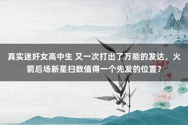 真实迷奸女高中生 又一次打出了万能的发达，火箭后场新星扫数值得一个先发的位置？