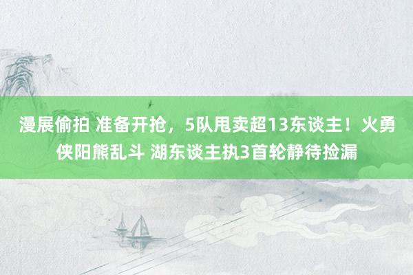 漫展偷拍 准备开抢，5队甩卖超13东谈主！火勇侠阳熊乱斗 湖东谈主执3首轮静待捡漏