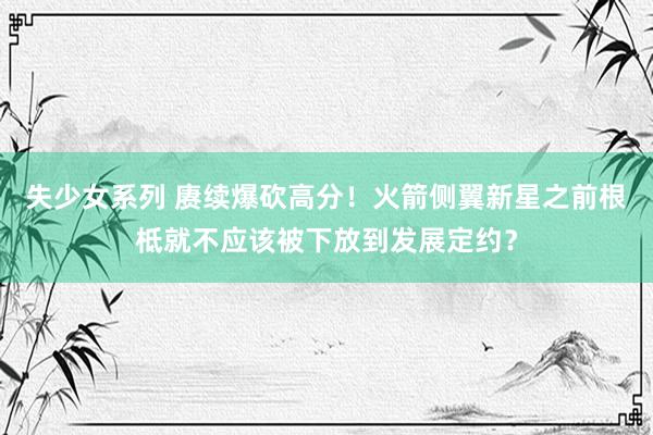 失少女系列 赓续爆砍高分！火箭侧翼新星之前根柢就不应该被下放到发展定约？