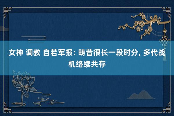 女神 调教 自若军报: 畴昔很长一段时分， 多代战机络续共存