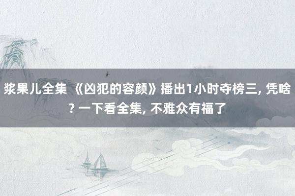 浆果儿全集 《凶犯的容颜》播出1小时夺榜三， 凭啥? 一下看全集， 不雅众有福了