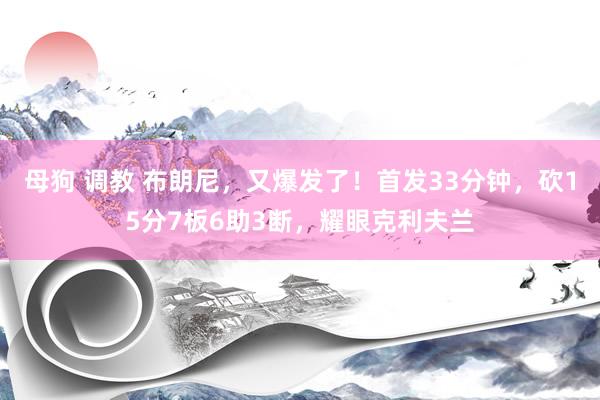 母狗 调教 布朗尼，又爆发了！首发33分钟，砍15分7板6助3断，耀眼克利夫兰