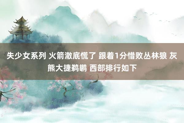 失少女系列 火箭澈底慌了 跟着1分惜败丛林狼 灰熊大捷鹈鹕 西部排行如下