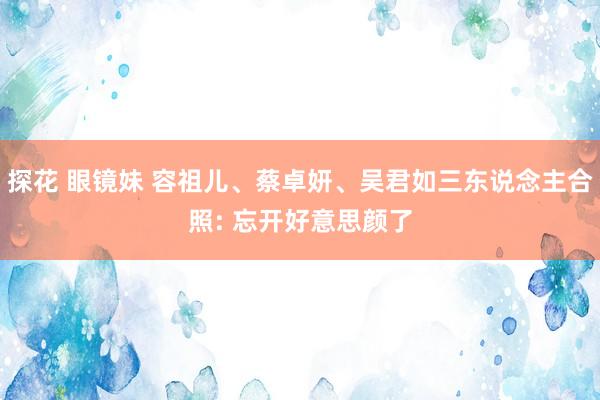 探花 眼镜妹 容祖儿、蔡卓妍、吴君如三东说念主合照: 忘开好意思颜了