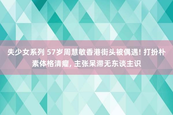 失少女系列 57岁周慧敏香港街头被偶遇! 打扮朴素体格清癯， 主张呆滞无东谈主识