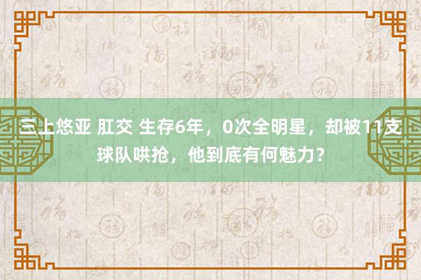 三上悠亚 肛交 生存6年，0次全明星，却被11支球队哄抢，他到底有何魅力？