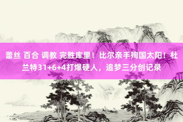 蕾丝 百合 调教 完胜库里！比尔亲手殉国太阳！杜兰特31+6+4打爆硬人，追梦三分创记录