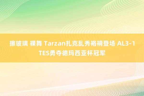 擦玻璃 裸舞 Tarzan扎克乱秀袼褙登场 AL3-1TES勇夺德玛西亚杯冠军