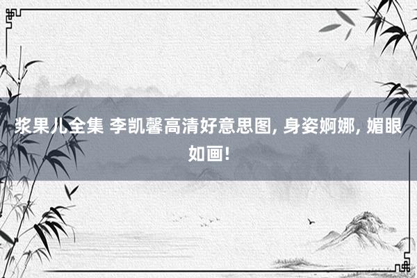 浆果儿全集 李凯馨高清好意思图， 身姿婀娜， 媚眼如画!